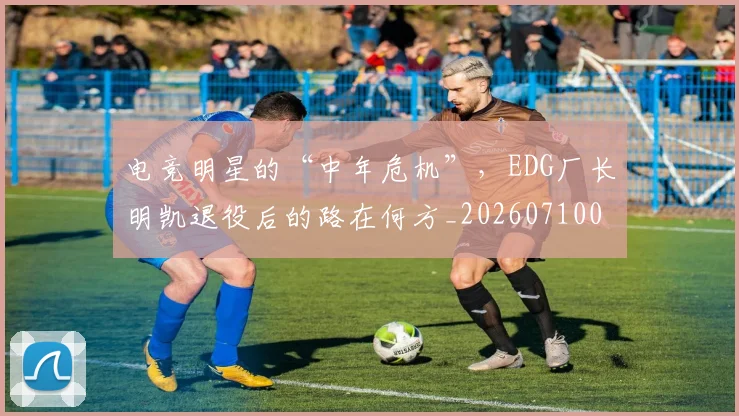 电竞明星的“中年危机”，EDG厂长明凯退役后的路在何方_20260710003437