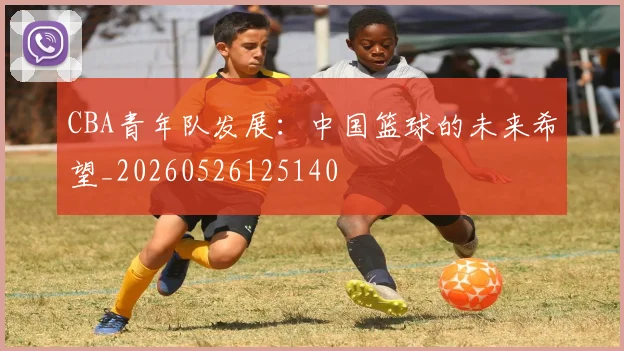 CBA青年队发展:中国篮球的未来希望_20260526125140