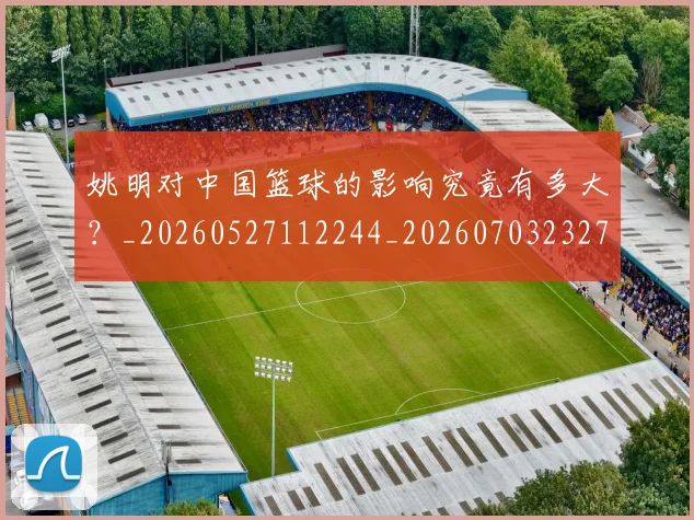 姚明对中国篮球的影响究竟有多大?_20260527112244_20260703232735_20260720191803