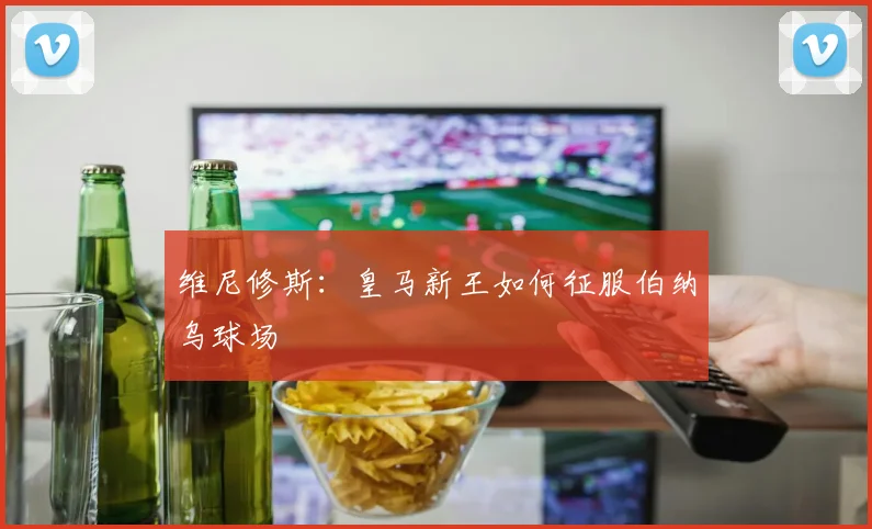 维尼修斯:皇马新王如何征服伯纳乌球场