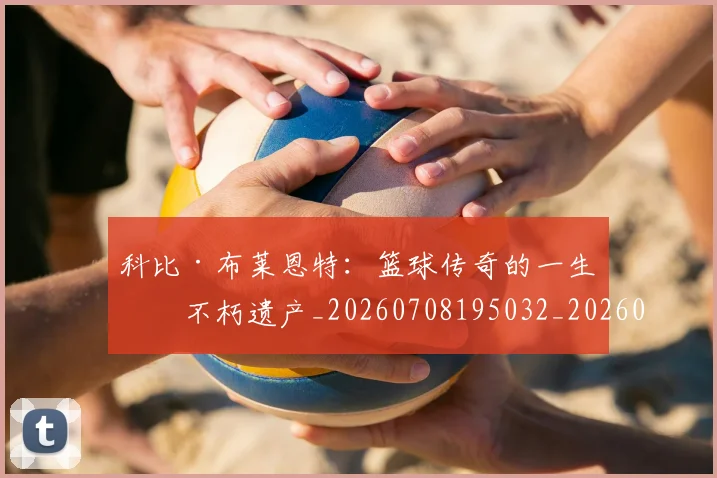 科比·布莱恩特:篮球传奇的一生与不朽遗产_20260708195032_20260802164908