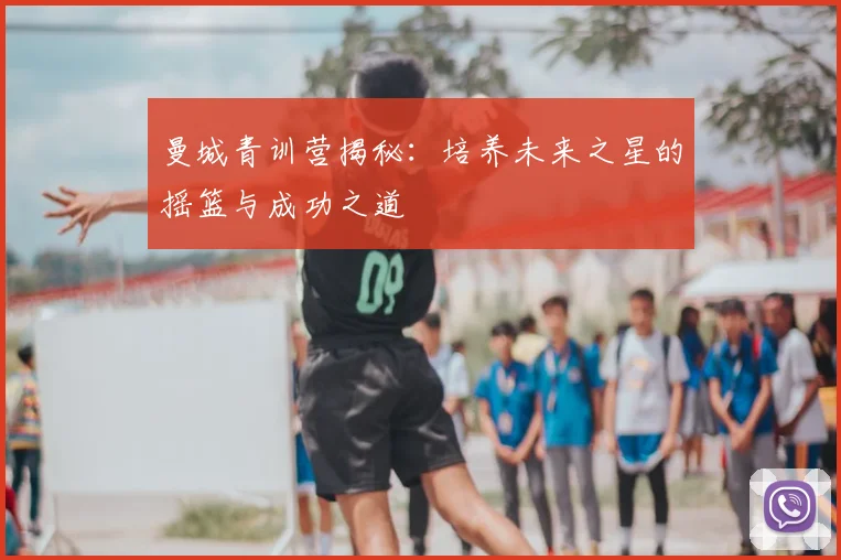 曼城青训营揭秘：培养未来之星的摇篮与成功之道