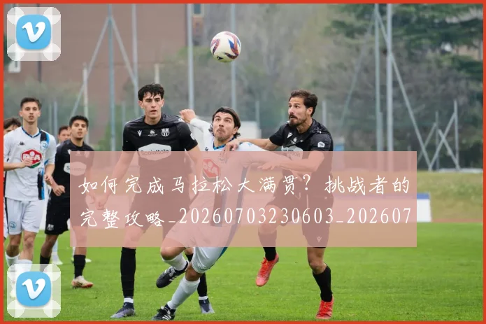 如何完成马拉松大满贯?挑战者的完整攻略_20260703230603_20260720182656