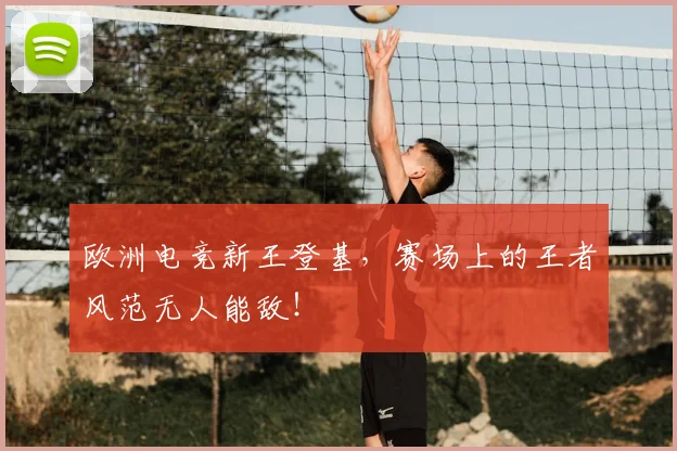 欧洲电竞新王登基,赛场上的王者风范无人能敌!
