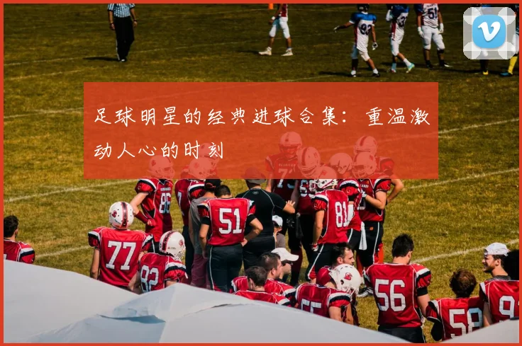 足球明星的经典进球合集:重温激动人心的时刻