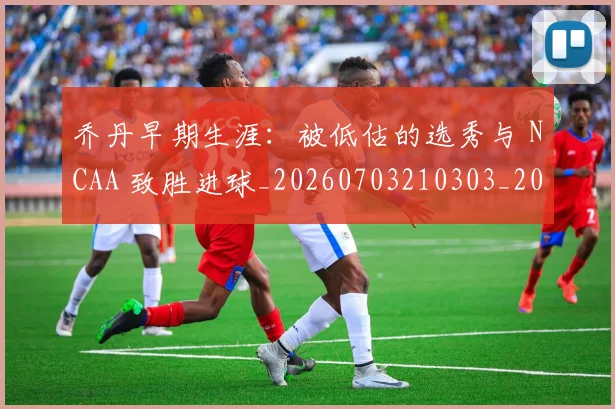 乔丹早期生涯：被低估的选秀与 NCAA 致胜进球_20260703210303_20260716192232