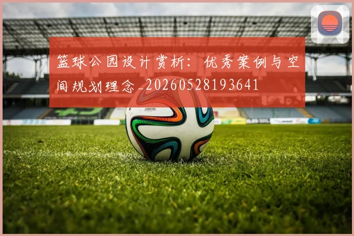 篮球公园设计赏析：优秀案例与空间规划理念_20260528193641