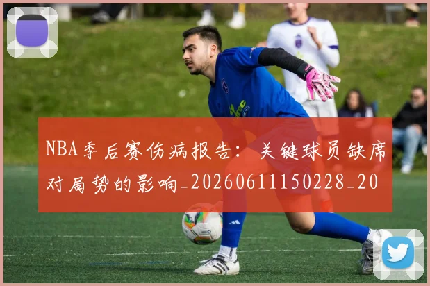 NBA季后赛伤病报告：关键球员缺席对局势的影响_20260611150228_20260701215654