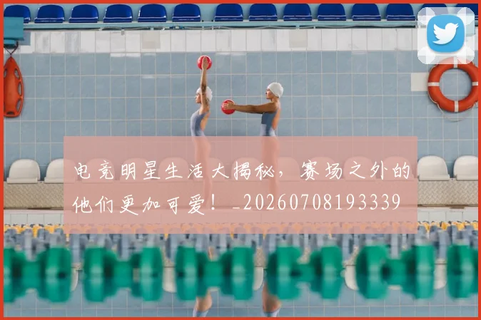 电竞明星生活大揭秘,赛场之外的他们更加可爱!_20260708193339