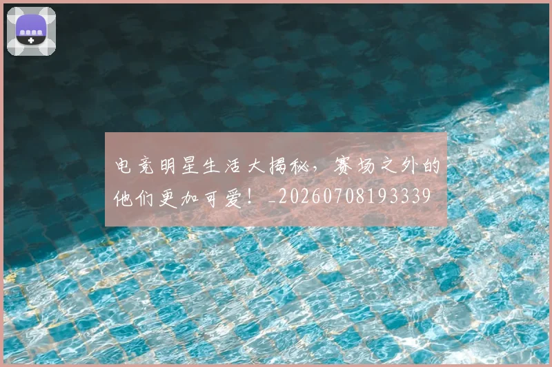 电竞明星生活大揭秘，赛场之外的他们更加可爱！_20260708193339