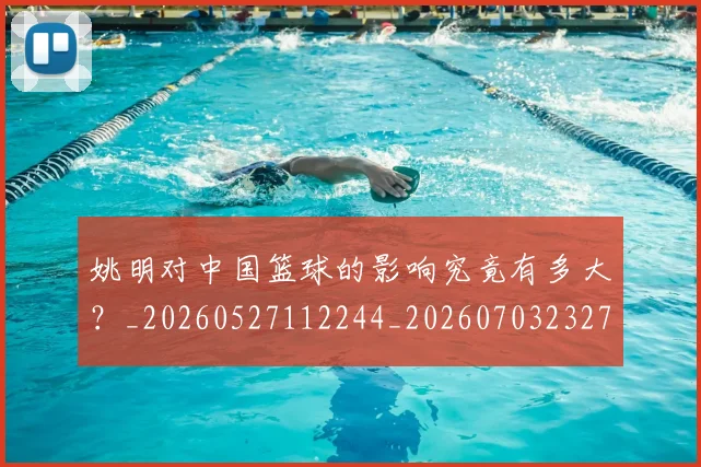 姚明对中国篮球的影响究竟有多大?_20260527112244_20260703232735_20260720191803