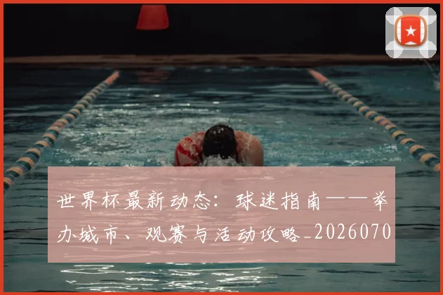 世界杯最新动态:球迷指南——举办城市、观赛与活动攻略_20260702174202