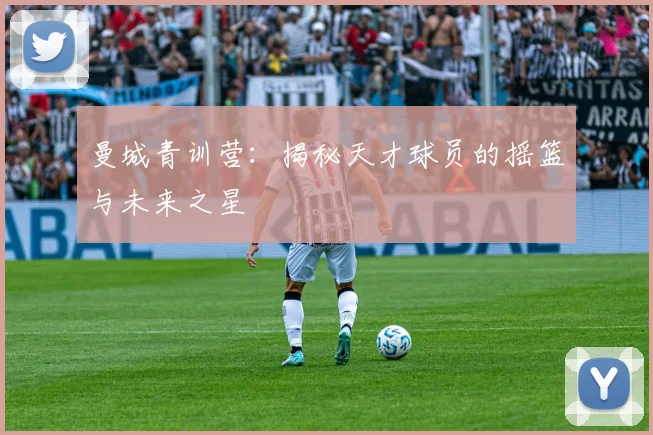 曼城青训营：揭秘天才球员的摇篮与未来之星