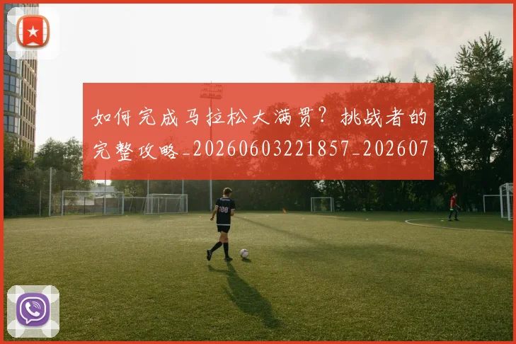 如何完成马拉松大满贯?挑战者的完整攻略_20260603221857_20260720182652
