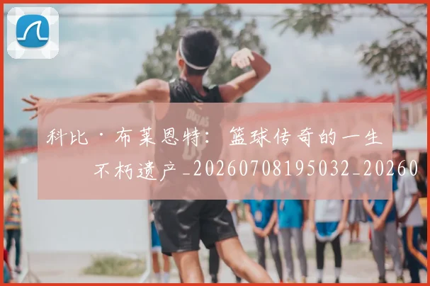科比·布莱恩特:篮球传奇的一生与不朽遗产_20260708195032_20260802164908