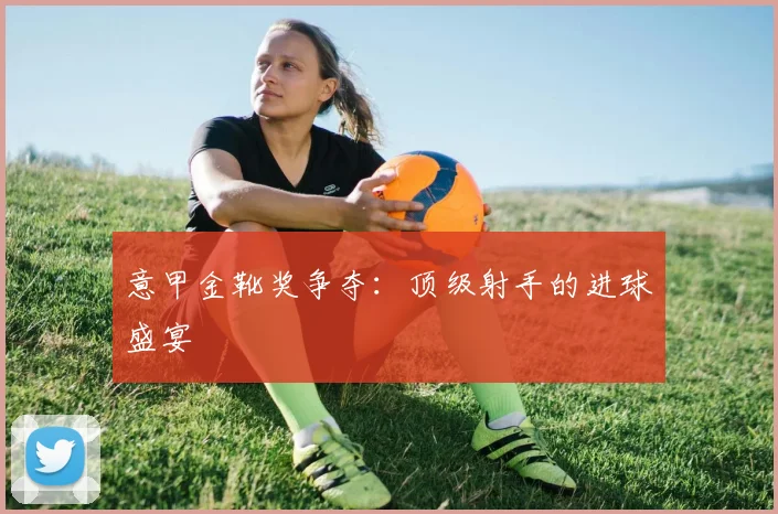 意甲金靴奖争夺：顶级射手的进球盛宴