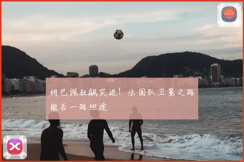姆巴佩狂飙突进！法国队卫冕之路能否一路坦途
