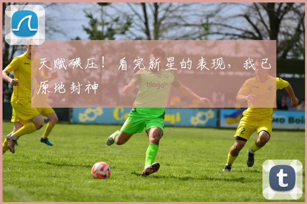 天赋碾压!看完新星的表现,我已原地封神
