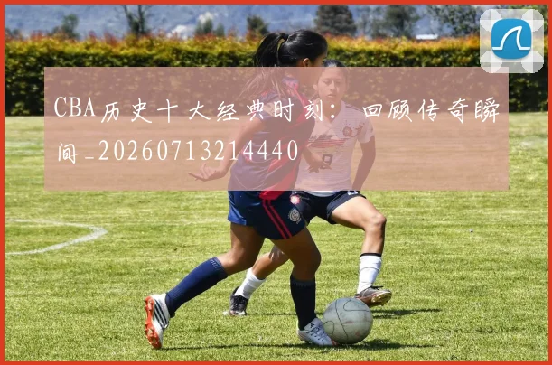CBA历史十大经典时刻：回顾传奇瞬间_20260713214440