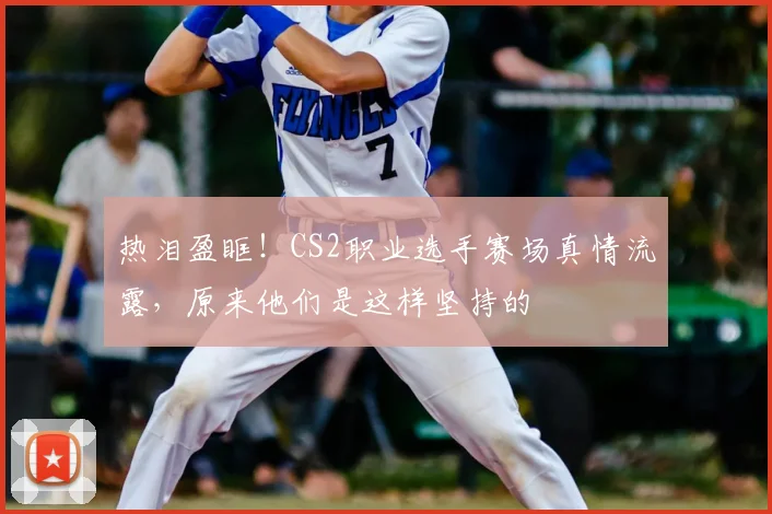 热泪盈眶！CS2职业选手赛场真情流露，原来他们是这样坚持的