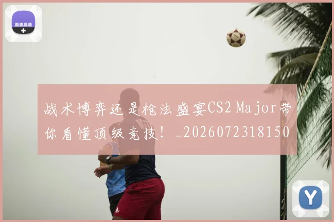战术博弈还是枪法盛宴CS2 Major带你看懂顶级竞技!_20260723181509