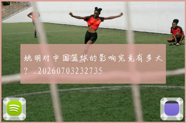 姚明对中国篮球的影响究竟有多大?_20260703232735
