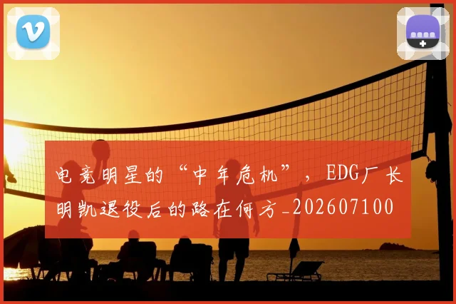电竞明星的“中年危机”，EDG厂长明凯退役后的路在何方_20260710003437