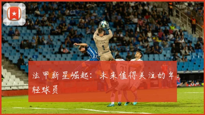 法甲新星崛起:未来值得关注的年轻球员