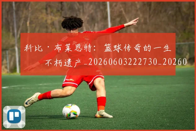 科比·布莱恩特:篮球传奇的一生与不朽遗产_20260603222730_20260708195037_20260802164908