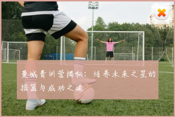 曼城青训营揭秘：培养未来之星的摇篮与成功之道