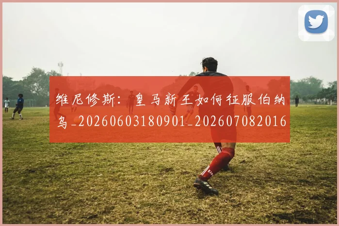 维尼修斯：皇马新王如何征服伯纳乌_20260603180901_20260708201628