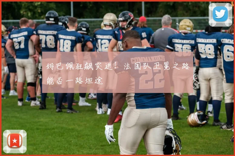 姆巴佩狂飙突进！法国队卫冕之路能否一路坦途