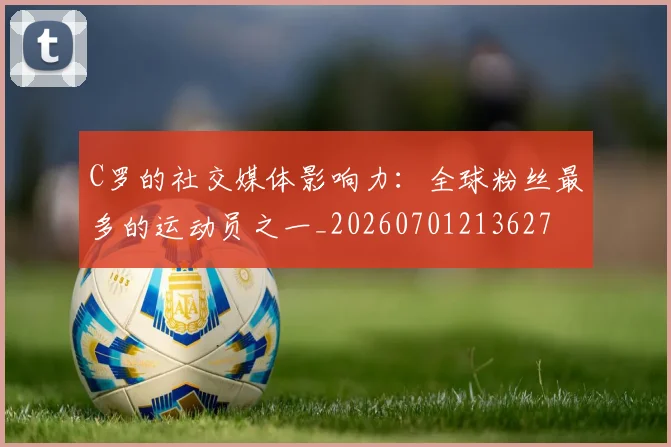C罗的社交媒体影响力：全球粉丝最多的运动员之一_20260701213627