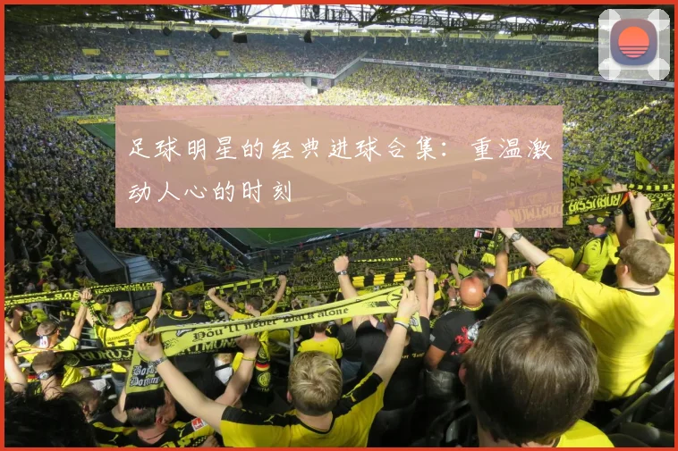 足球明星的经典进球合集:重温激动人心的时刻